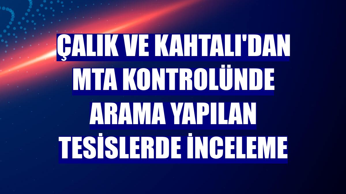 Çalık ve Kahtalı'dan MTA kontrolünde arama yapılan tesislerde inceleme