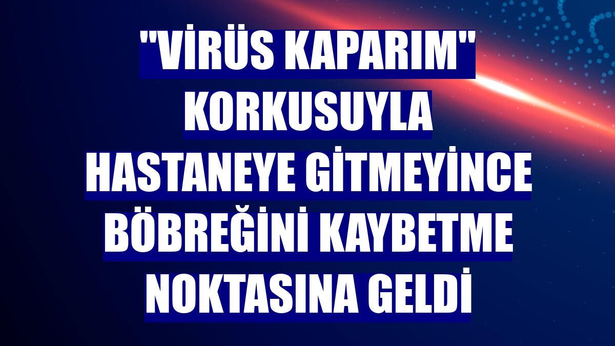 "Virüs kaparım" korkusuyla hastaneye gitmeyince böbreğini kaybetme noktasına geldi