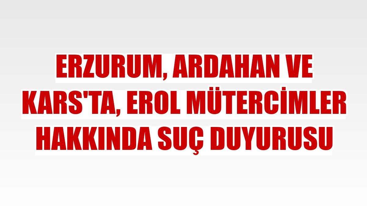 Erzurum, Ardahan ve Kars'ta, Erol Mütercimler hakkında suç duyurusu