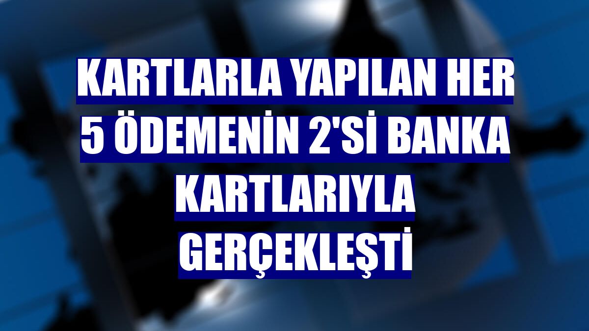 Kartlarla yapılan her 5 ödemenin 2'si banka kartlarıyla gerçekleşti