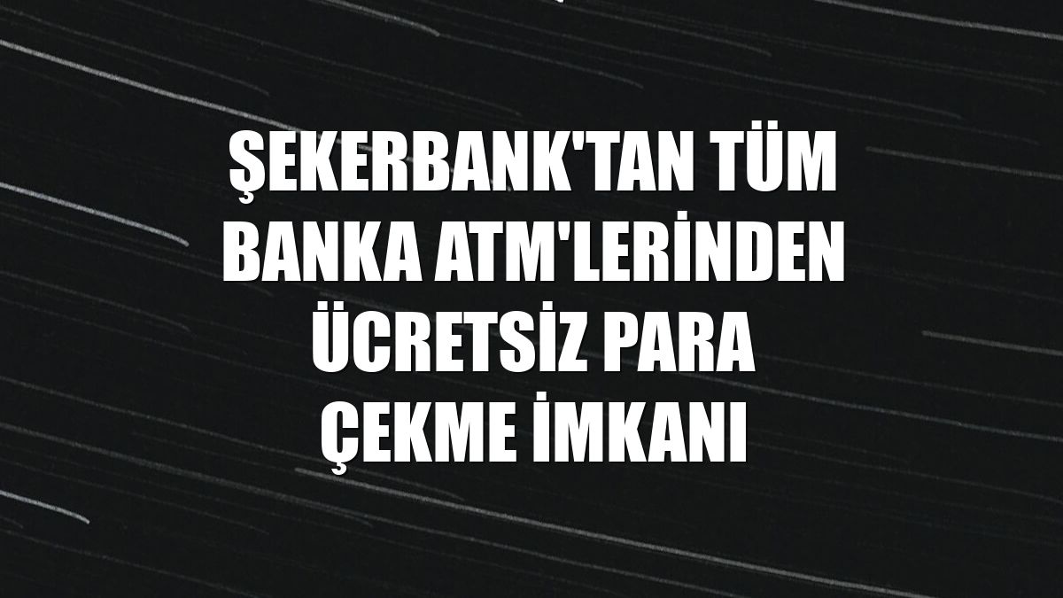 Şekerbank'tan tüm banka ATM'lerinden ücretsiz para çekme imkanı