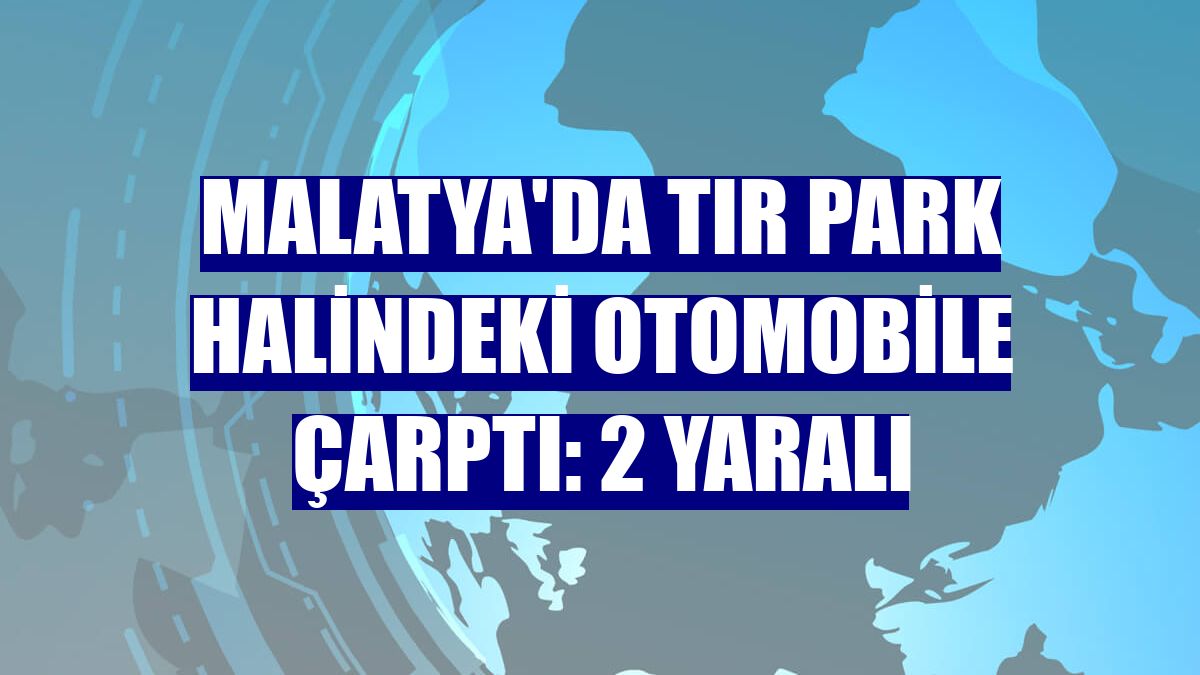 Malatya'da tır park halindeki otomobile çarptı: 2 yaralı