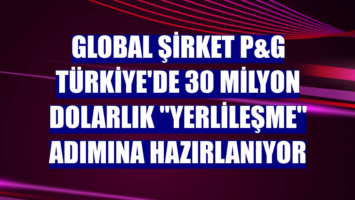 Global şirket P&G Türkiye'de 30 milyon dolarlık "yerlileşme" adımına hazırlanıyor