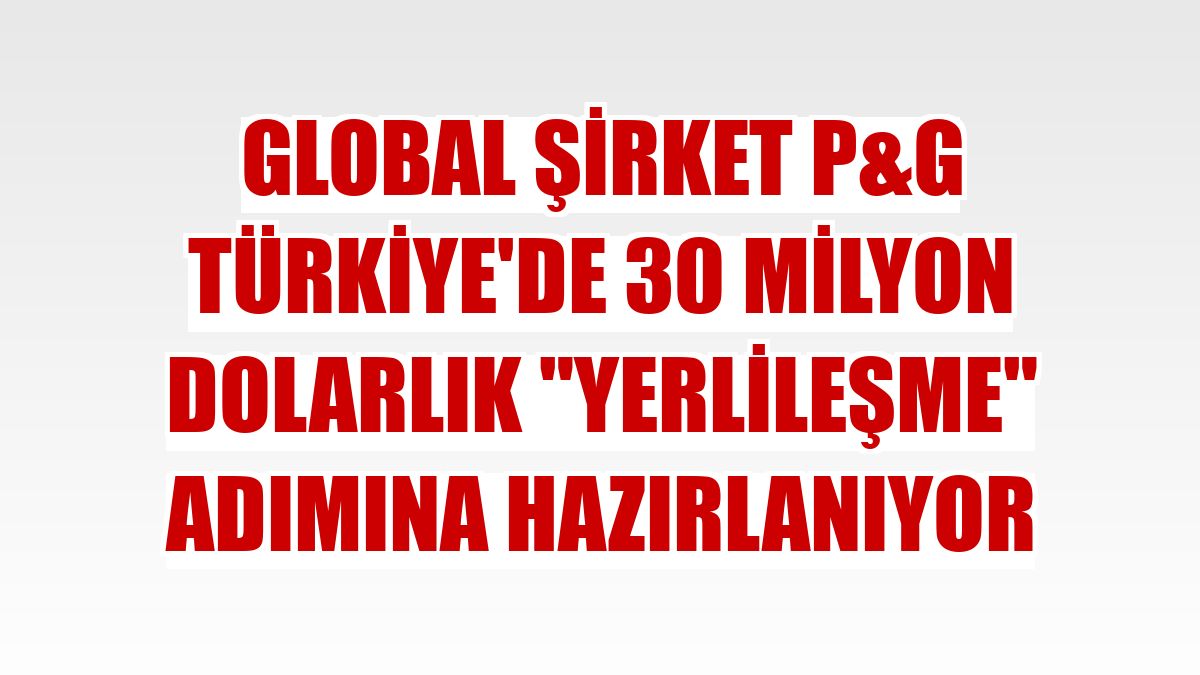 Global şirket P&G Türkiye'de 30 milyon dolarlık 'yerlileşme' adımına hazırlanıyor