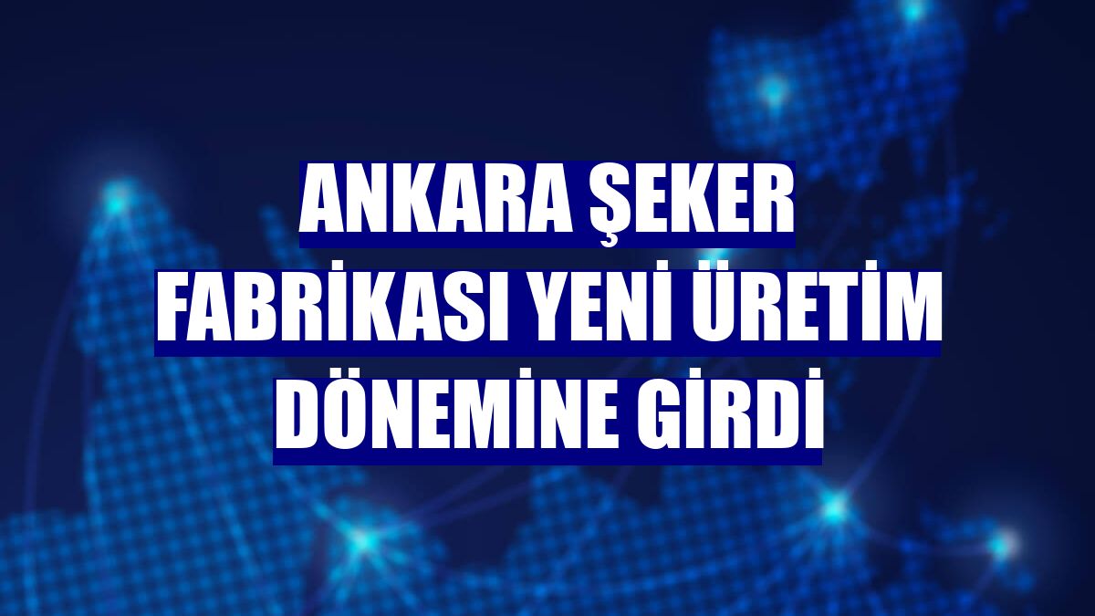 Ankara Şeker Fabrikası yeni üretim dönemine girdi