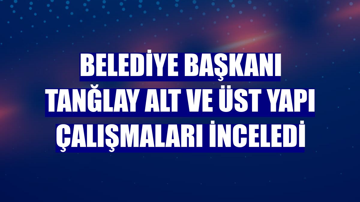 Belediye Başkanı Tanğlay alt ve üst yapı çalışmaları inceledi
