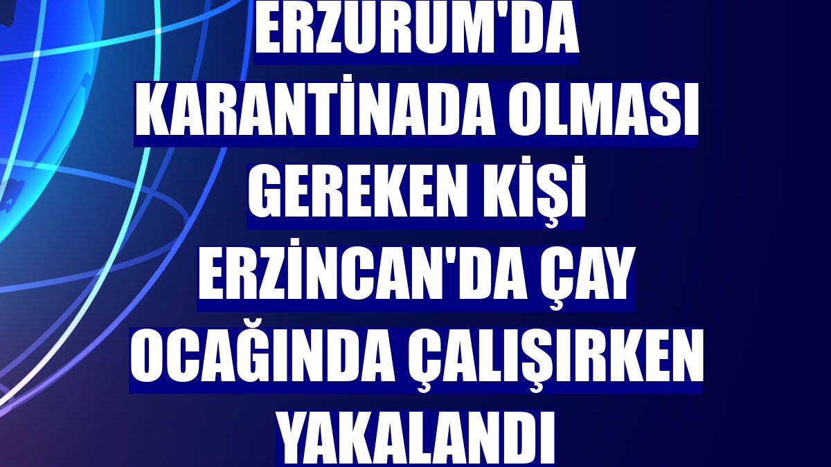 Erzurum'da karantinada olması gereken kişi Erzincan'da çay ocağında çalışırken yakalandı