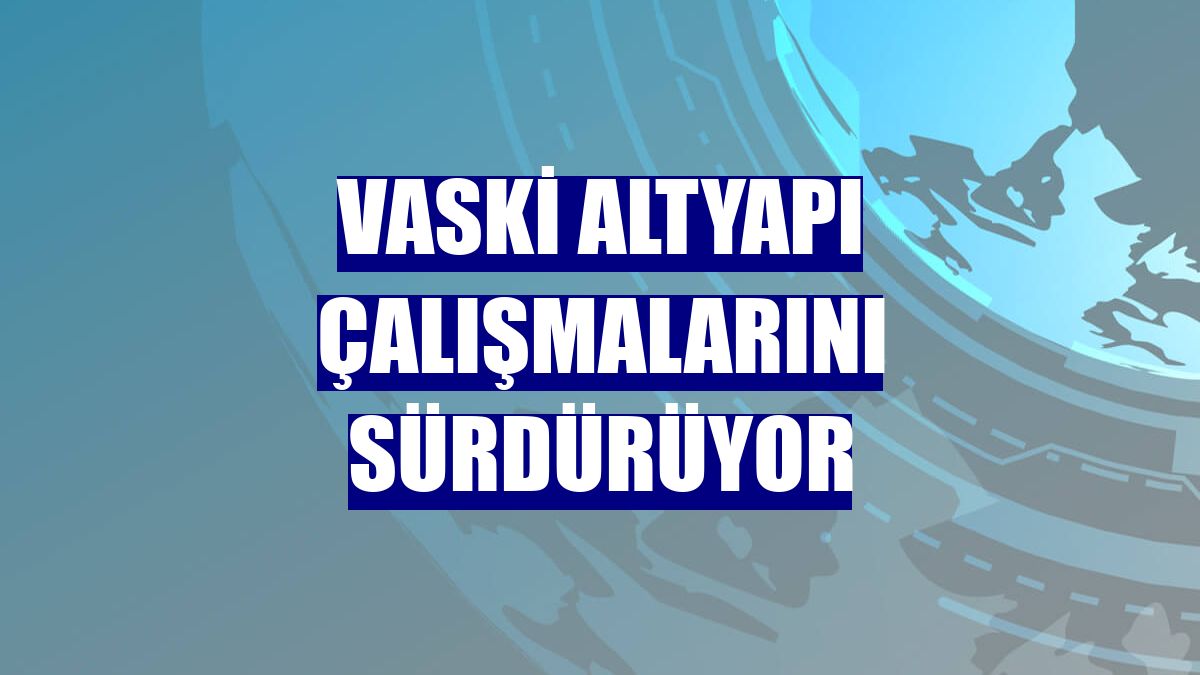 VASKİ altyapı çalışmalarını sürdürüyor