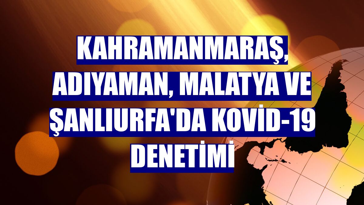 Kahramanmaraş, Adıyaman, Malatya ve Şanlıurfa'da Kovid-19 denetimi