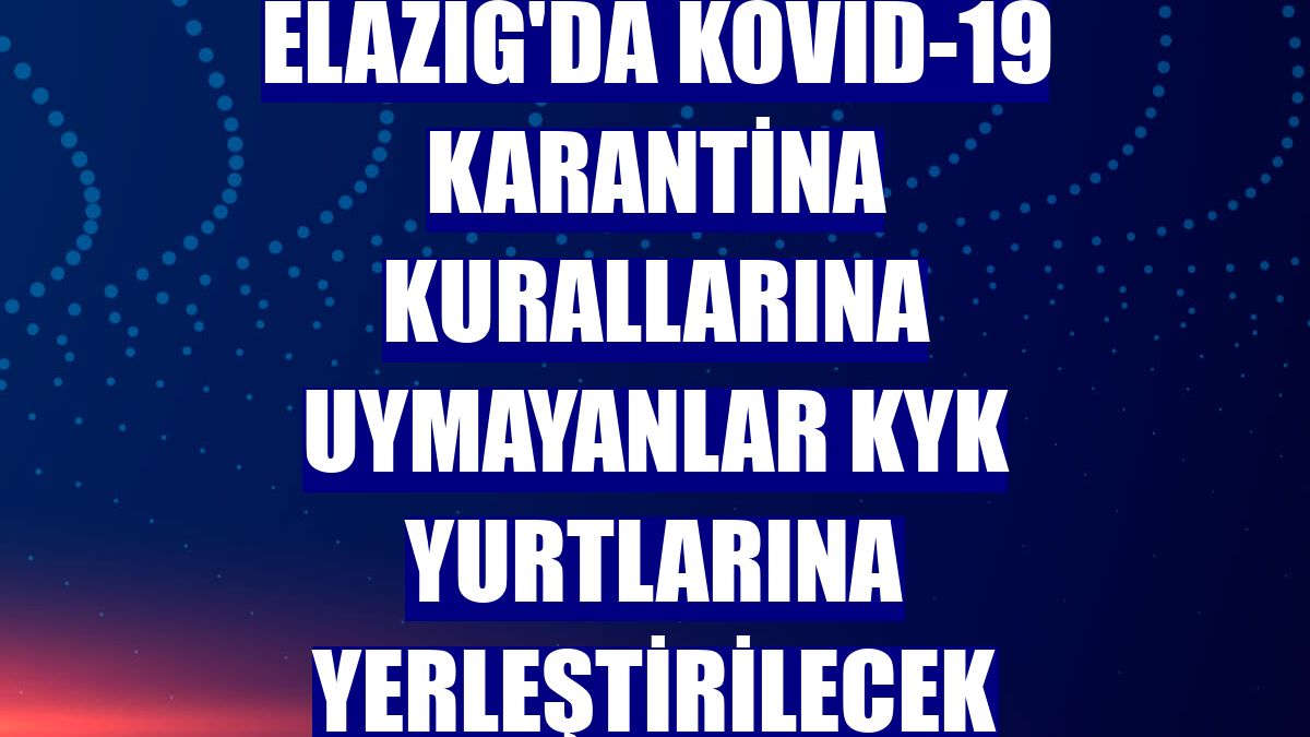 Elazığ'da Kovid-19 karantina kurallarına uymayanlar KYK yurtlarına yerleştirilecek