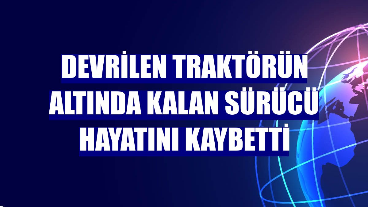 Devrilen traktörün altında kalan sürücü hayatını kaybetti