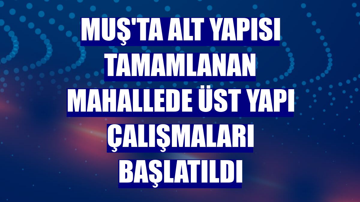 Muş'ta alt yapısı tamamlanan mahallede üst yapı çalışmaları başlatıldı