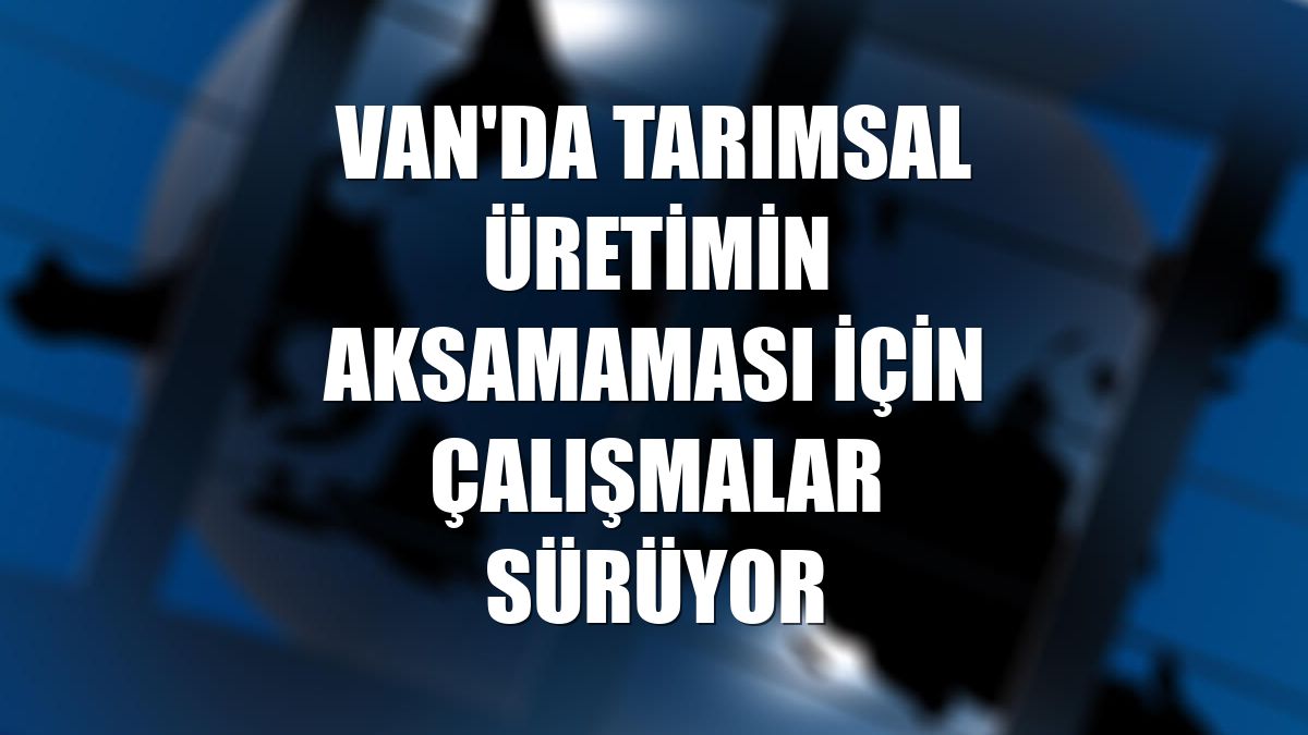 Van'da tarımsal üretimin aksamaması için çalışmalar sürüyor