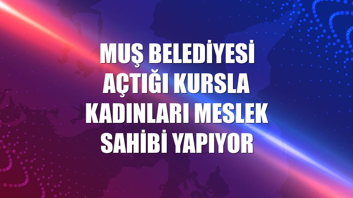 Muş Belediyesi açtığı kursla kadınları meslek sahibi yapıyor