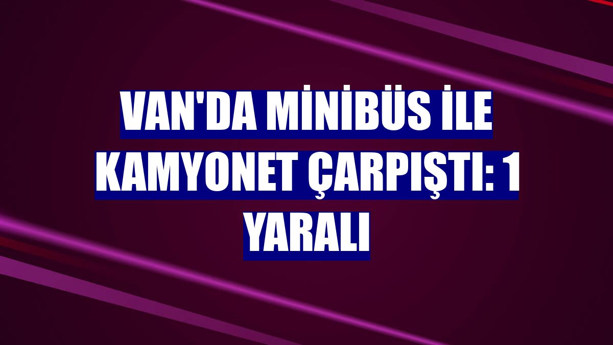Van'da minibüs ile kamyonet çarpıştı: 1 yaralı