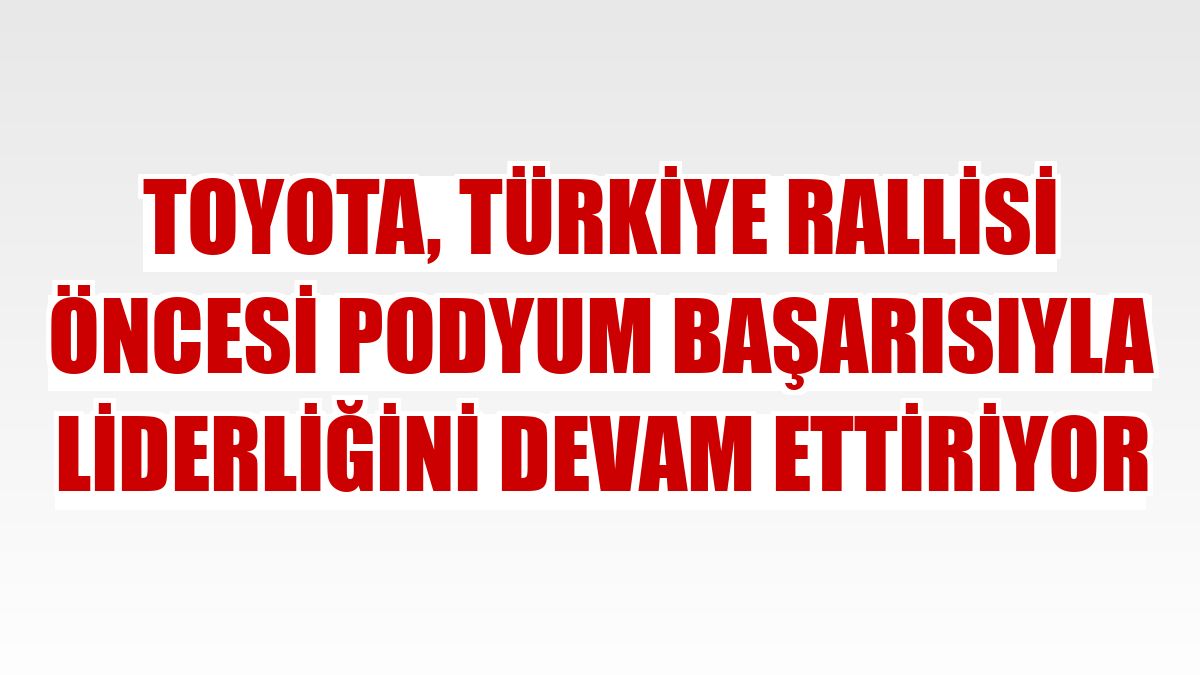Toyota, Türkiye Rallisi öncesi podyum başarısıyla liderliğini devam ettiriyor