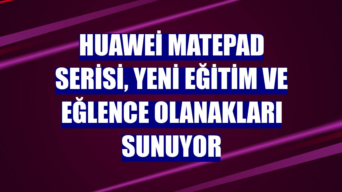 Huawei MatePad serisi, yeni eğitim ve eğlence olanakları sunuyor