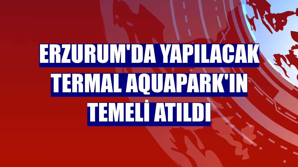 Erzurum'da yapılacak Termal Aquapark'ın temeli atıldı