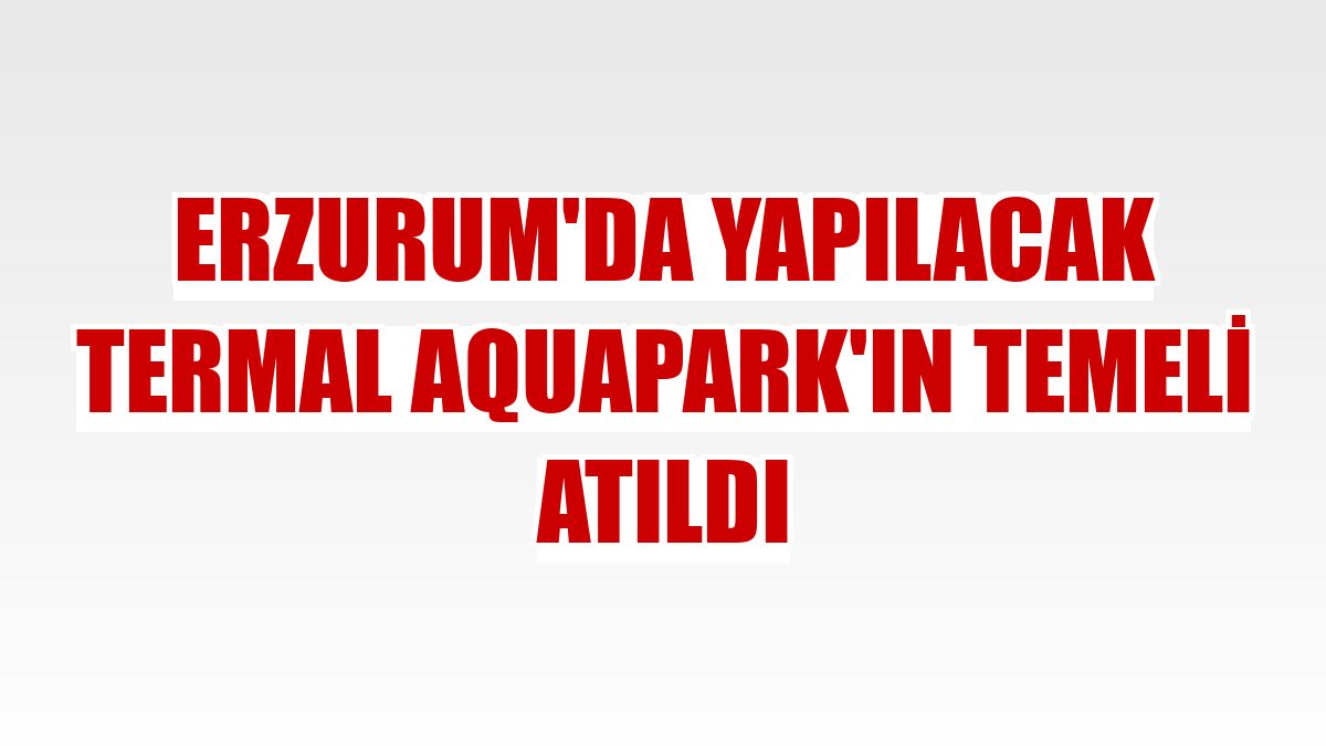 Erzurum'da yapılacak Termal Aquapark'ın temeli atıldı