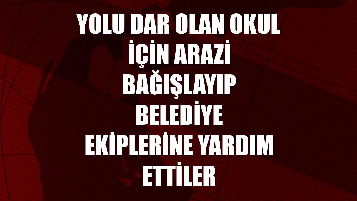 Yolu dar olan okul için arazi bağışlayıp belediye ekiplerine yardım ettiler