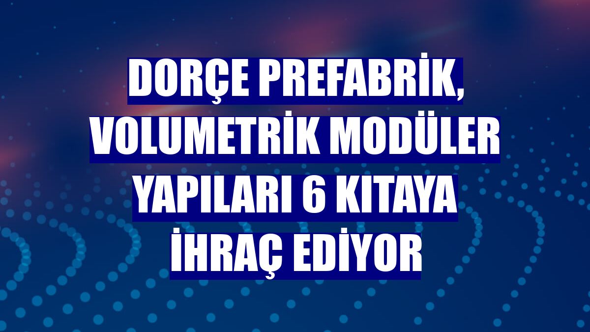 Dorçe Prefabrik, volumetrik modüler yapıları 6 kıtaya ihraç ediyor