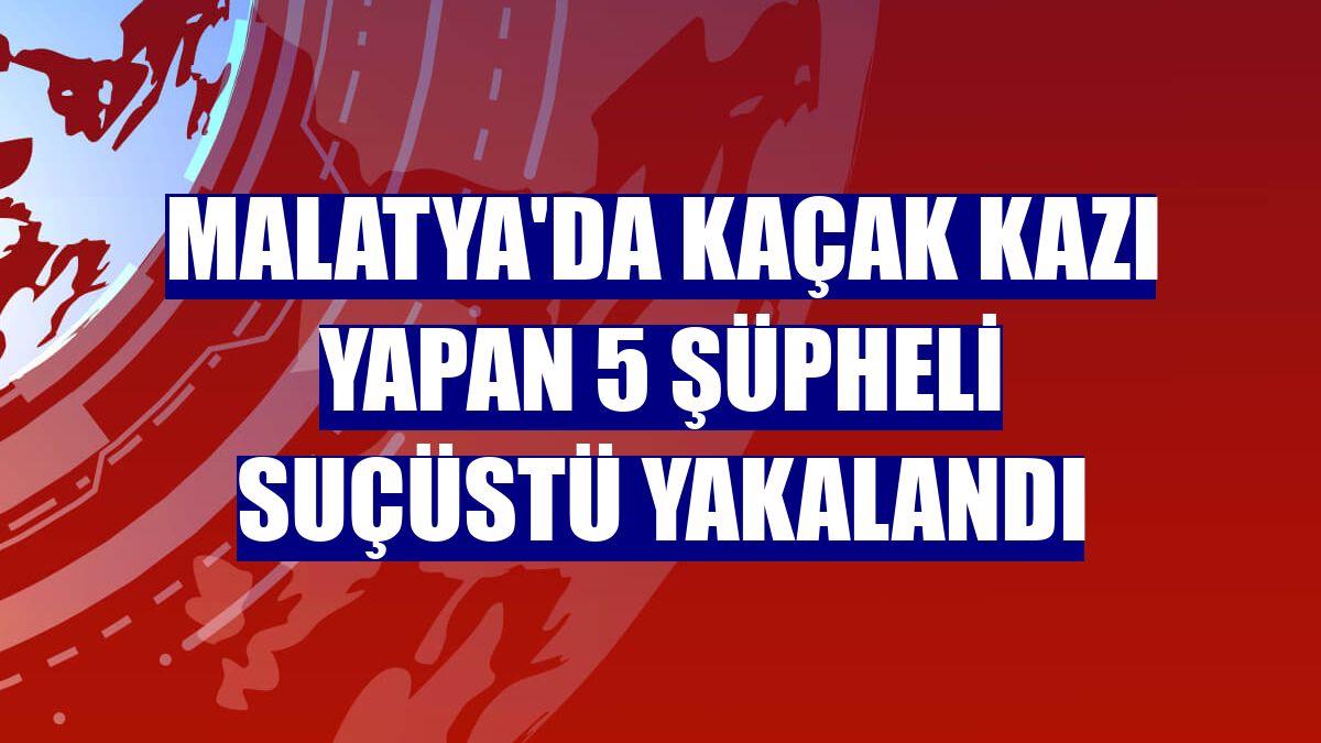 Malatya'da kaçak kazı yapan 5 şüpheli suçüstü yakalandı