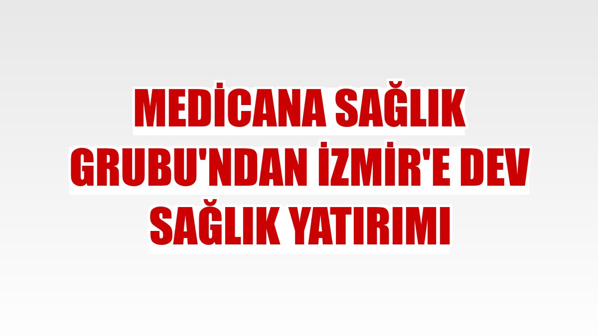Medicana Sağlık Grubu'ndan İzmir'e dev sağlık yatırımı