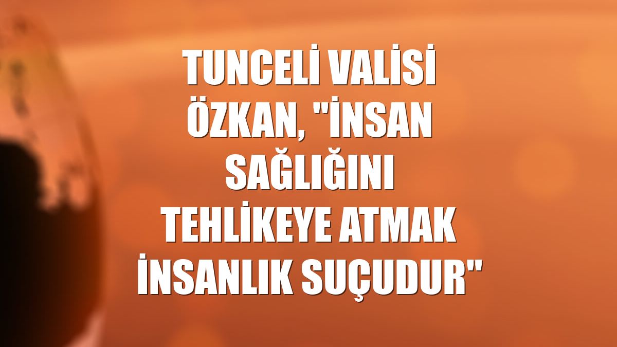 Tunceli Valisi Özkan, "İnsan sağlığını tehlikeye atmak insanlık suçudur"