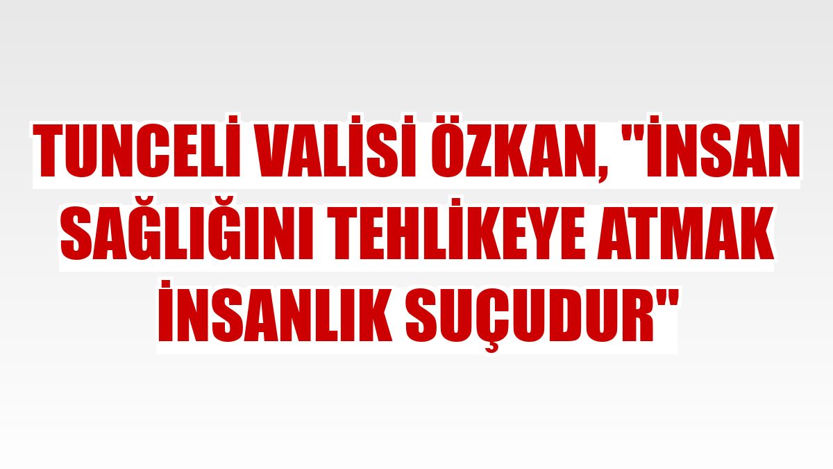 Tunceli Valisi Özkan, 'İnsan sağlığını tehlikeye atmak insanlık suçudur'
