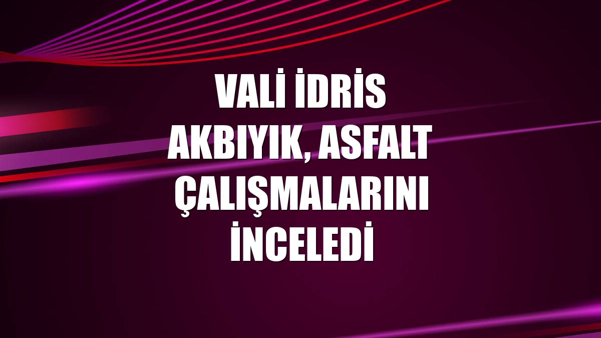 Vali İdris Akbıyık, asfalt çalışmalarını inceledi