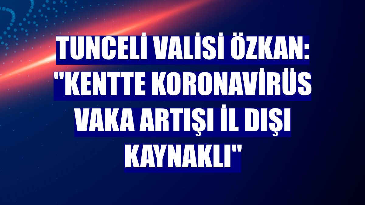 Tunceli Valisi Özkan: "Kentte koronavirüs vaka artışı il dışı kaynaklı"