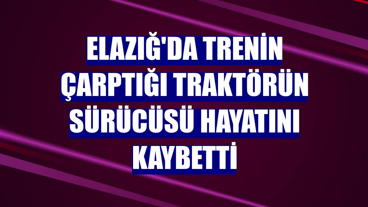 Elazığ'da trenin çarptığı traktörün sürücüsü hayatını kaybetti