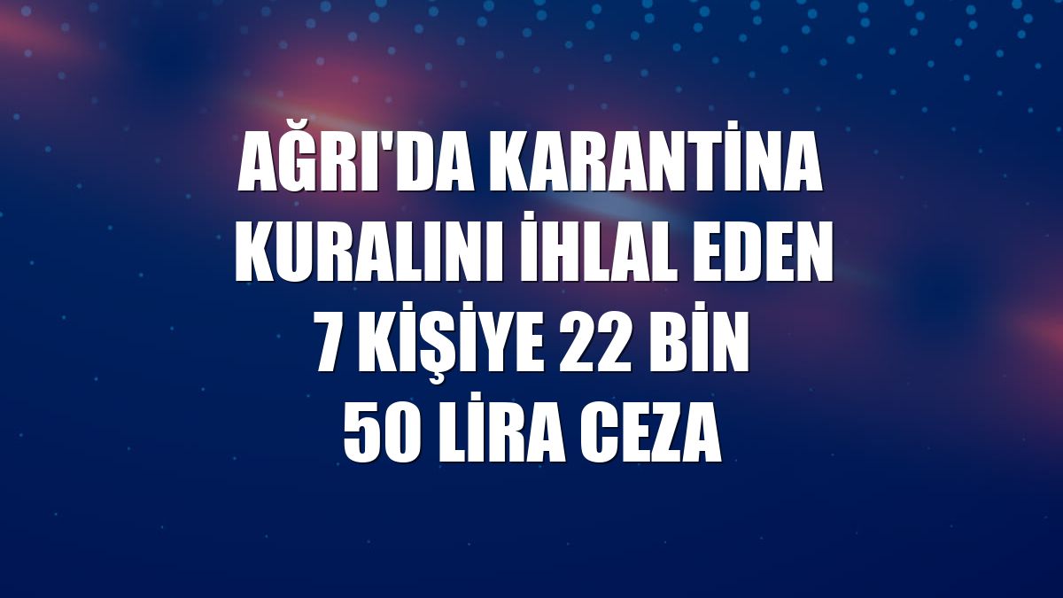 Ağrı'da karantina kuralını ihlal eden 7 kişiye 22 bin 50 lira ceza