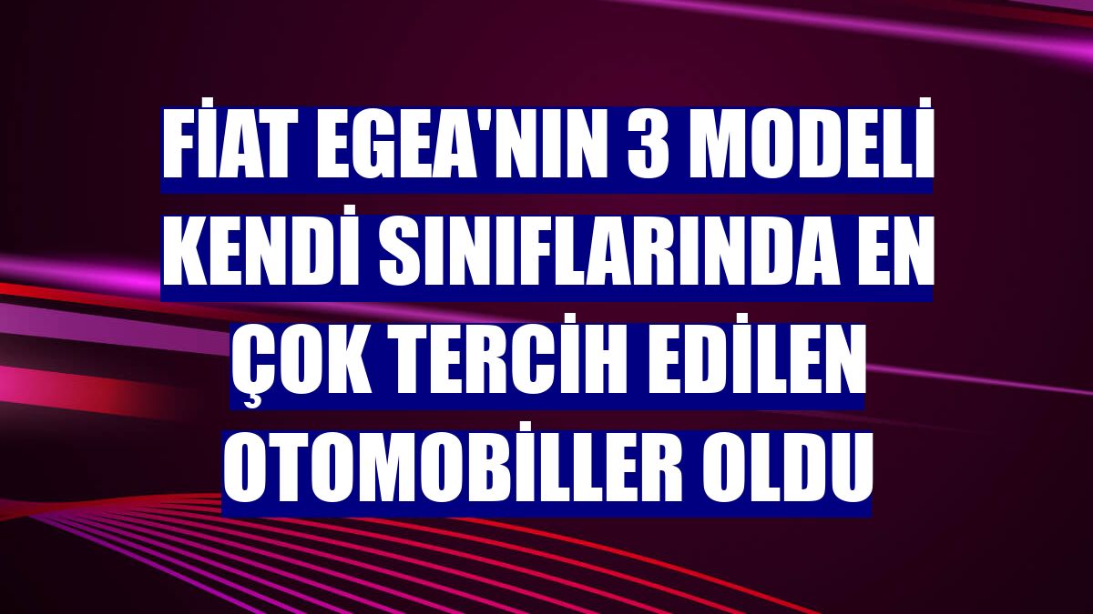 Fiat Egea'nın 3 modeli kendi sınıflarında en çok tercih edilen otomobiller oldu