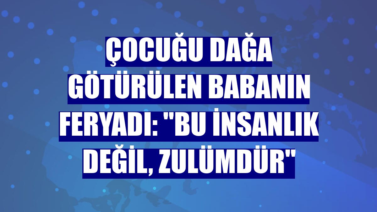 Çocuğu dağa götürülen babanın feryadı: "Bu insanlık değil, zulümdür"