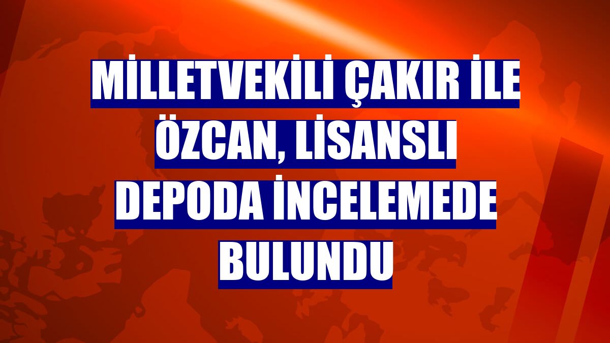 Milletvekili Çakır ile Özcan, lisanslı depoda incelemede bulundu