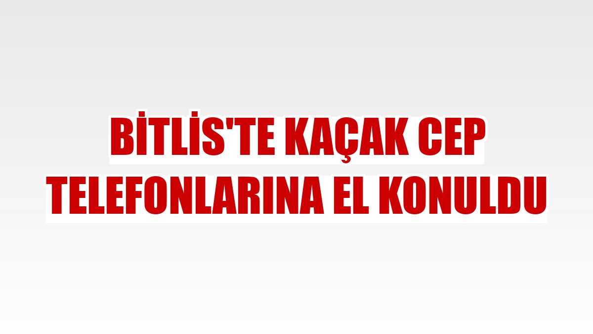 Bitlis'te kaçak cep telefonlarına el konuldu