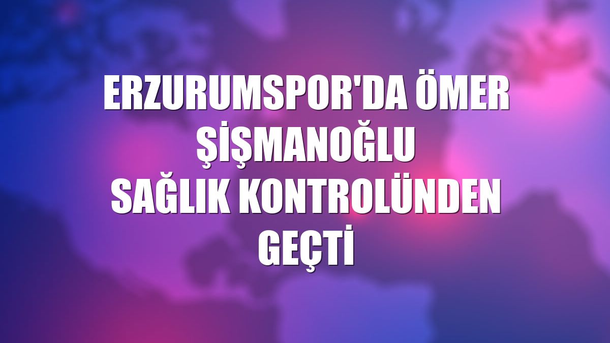 Erzurumspor'da Ömer Şişmanoğlu sağlık kontrolünden geçti