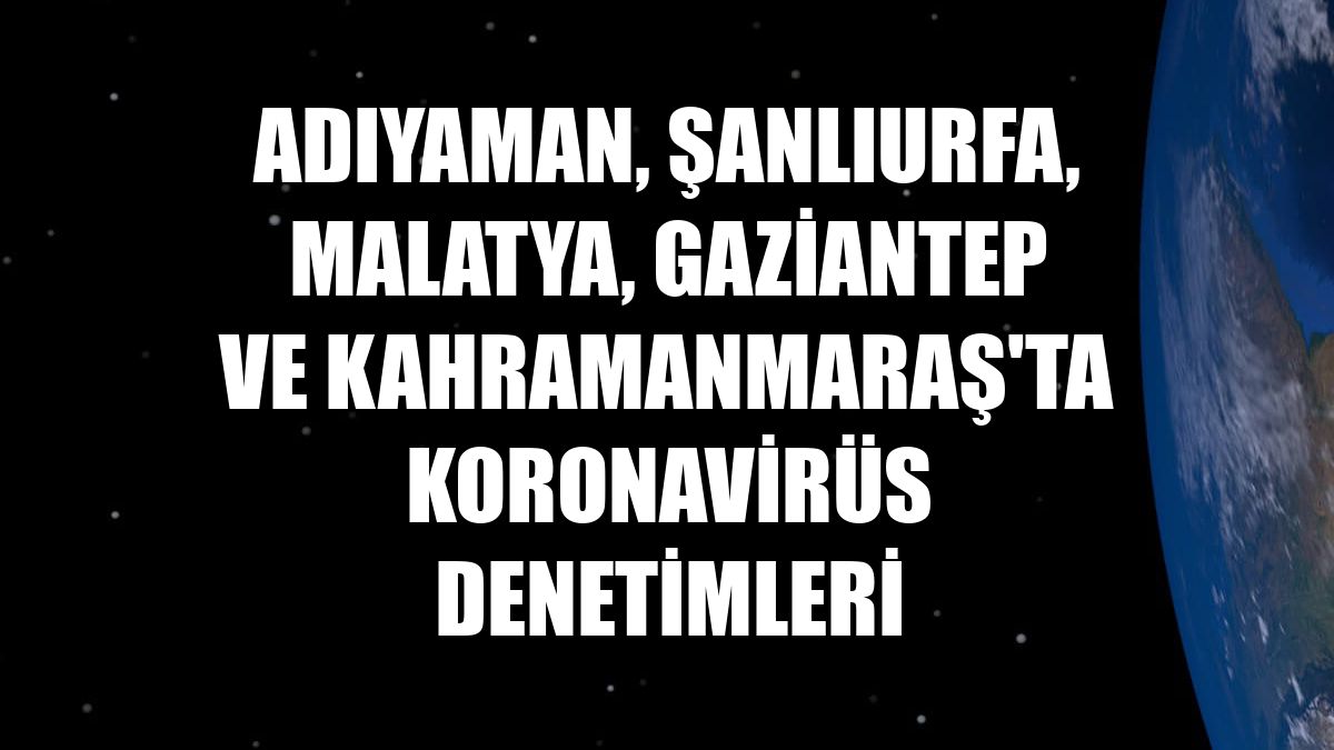 Adıyaman, Şanlıurfa, Malatya, Gaziantep ve Kahramanmaraş'ta koronavirüs denetimleri