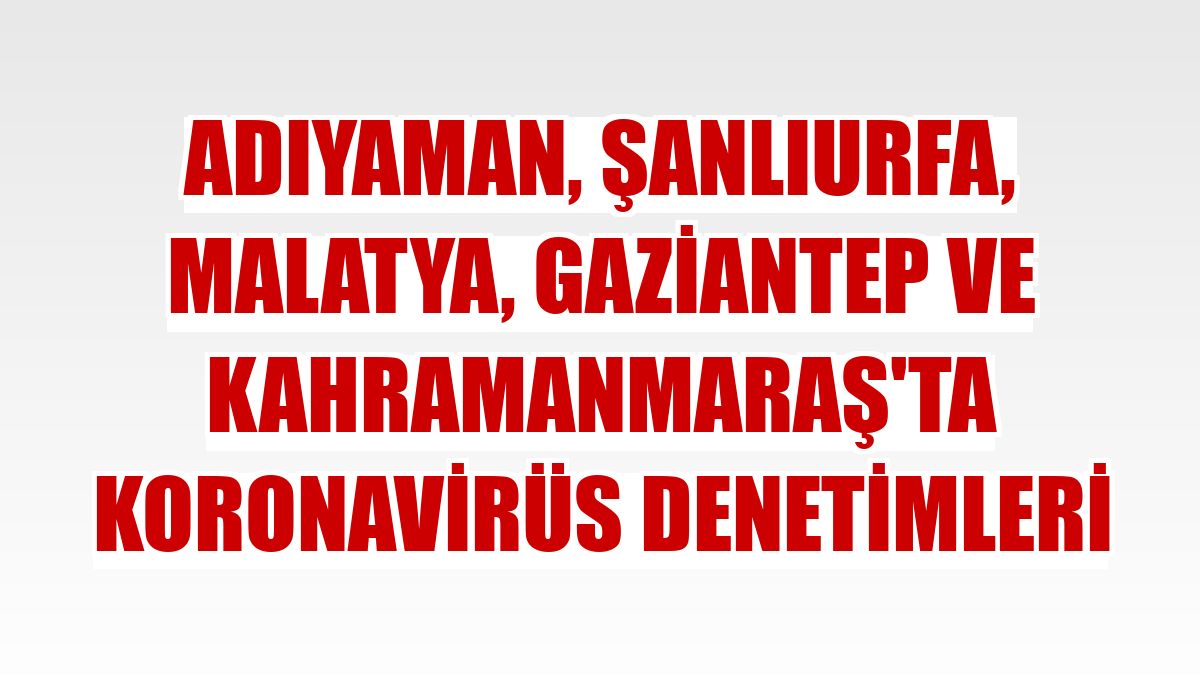 Adıyaman, Şanlıurfa, Malatya, Gaziantep ve Kahramanmaraş'ta koronavirüs denetimleri