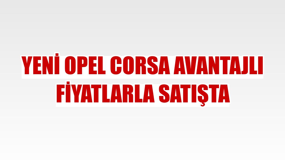 Yeni Opel Corsa avantajlı fiyatlarla satışta
