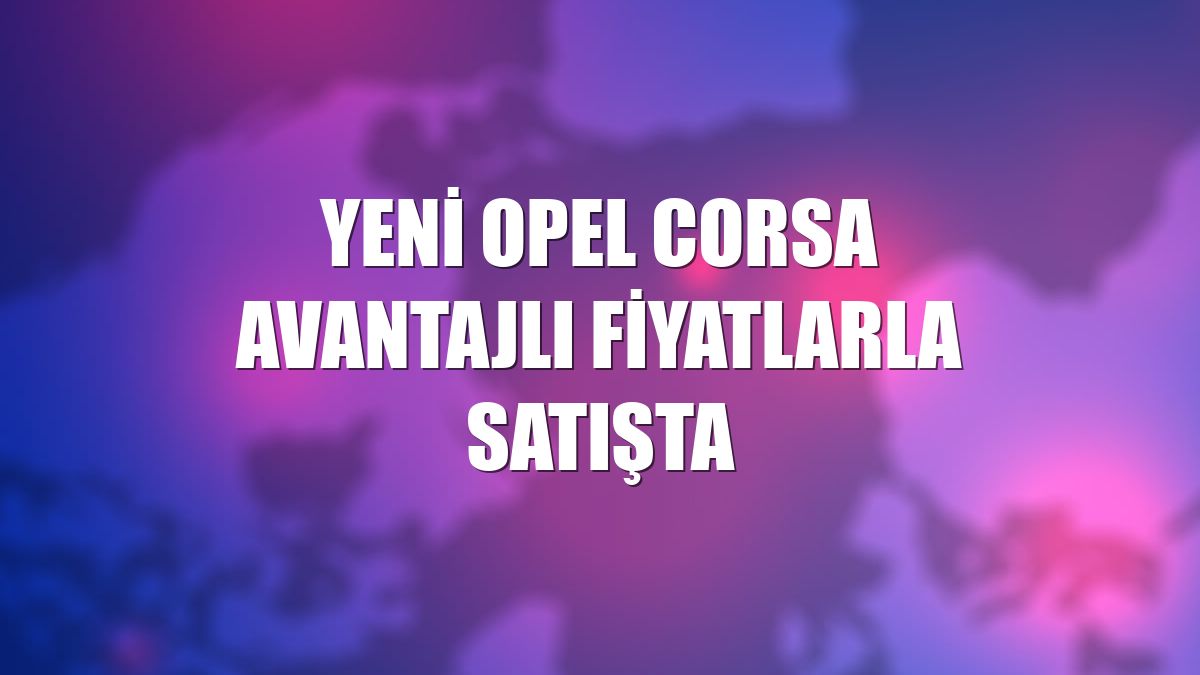Yeni Opel Corsa avantajlı fiyatlarla satışta