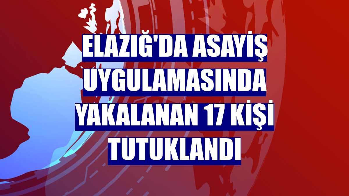 Elazığ'da asayiş uygulamasında yakalanan 17 kişi tutuklandı