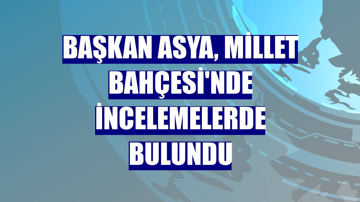 Başkan Asya, Millet Bahçesi'nde incelemelerde bulundu