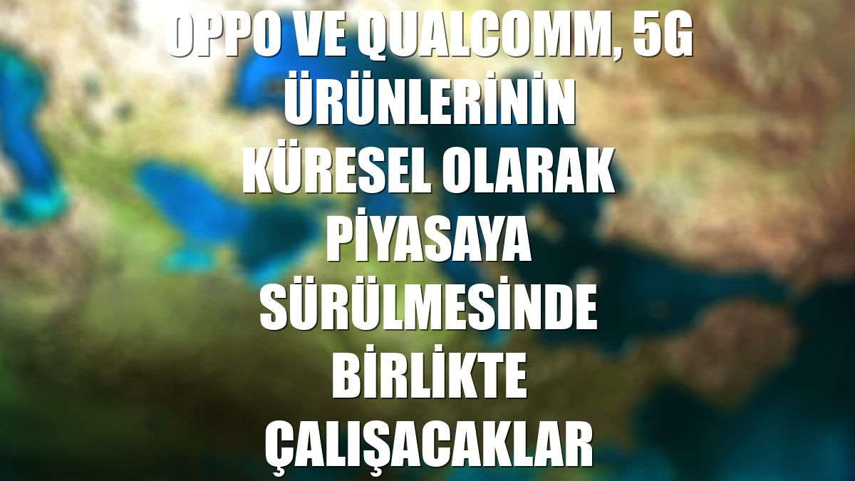 OPPO ve Qualcomm, 5G ürünlerinin küresel olarak piyasaya sürülmesinde birlikte çalışacaklar
