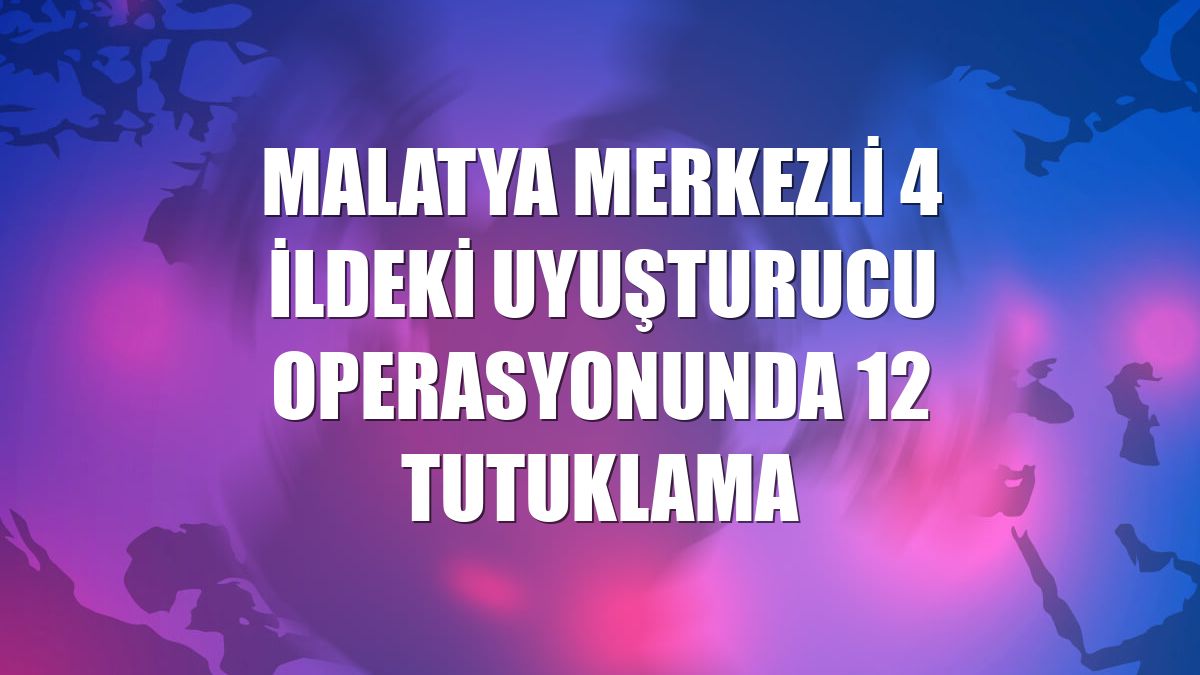 Malatya merkezli 4 ildeki uyuşturucu operasyonunda 12 tutuklama