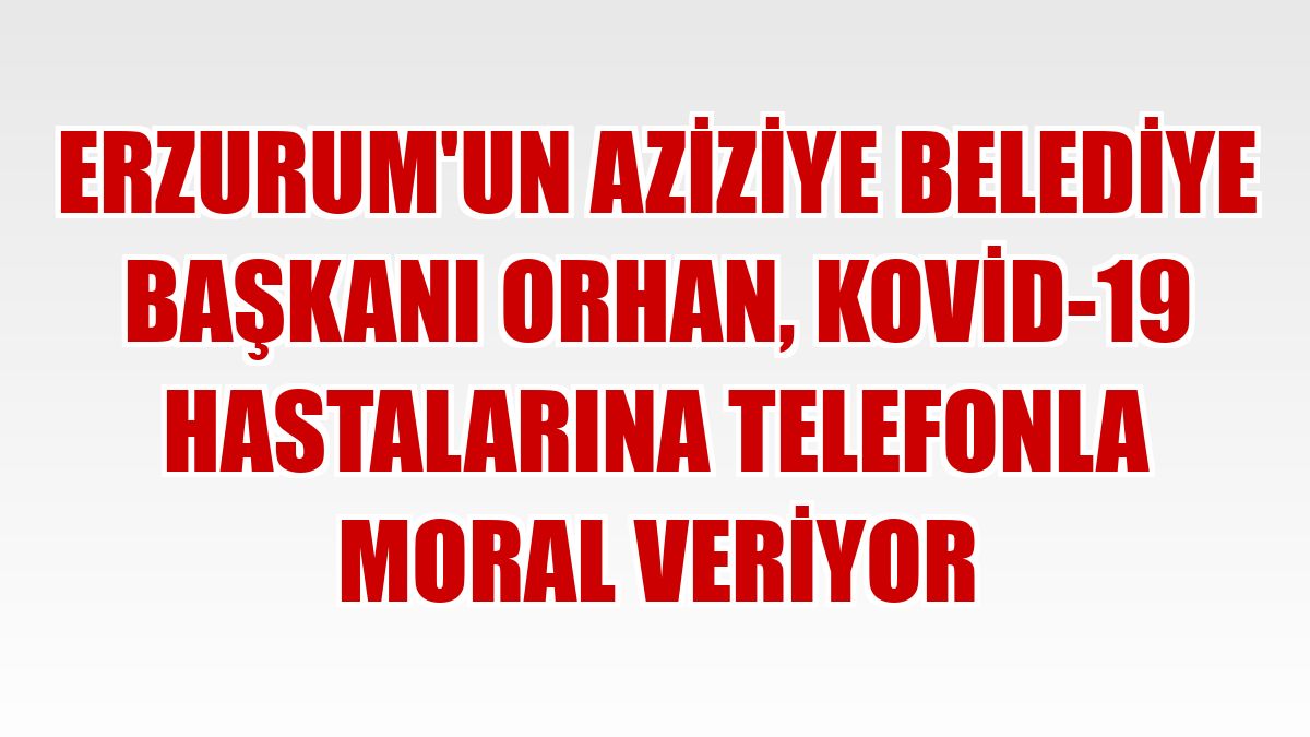 Erzurum'un Aziziye Belediye Başkanı Orhan, Kovid-19 hastalarına telefonla moral veriyor