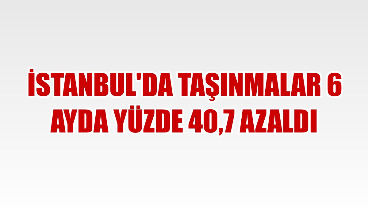 İstanbul'da taşınmalar 6 ayda yüzde 40,7 azaldı