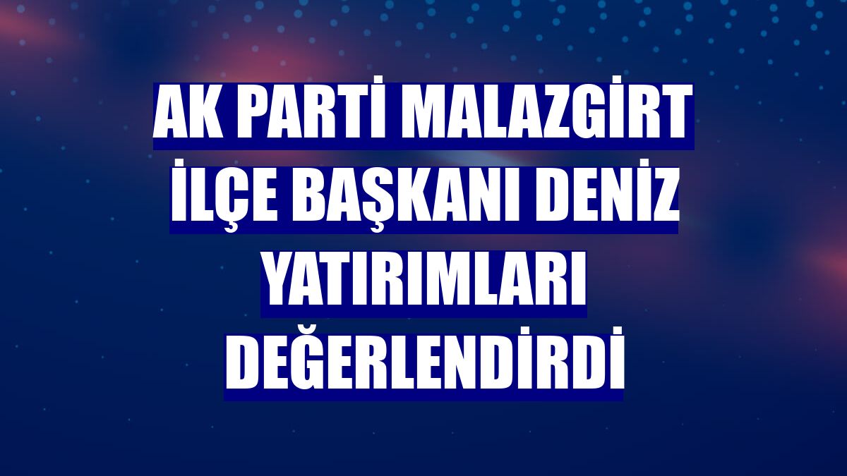 AK Parti Malazgirt İlçe Başkanı Deniz yatırımları değerlendirdi