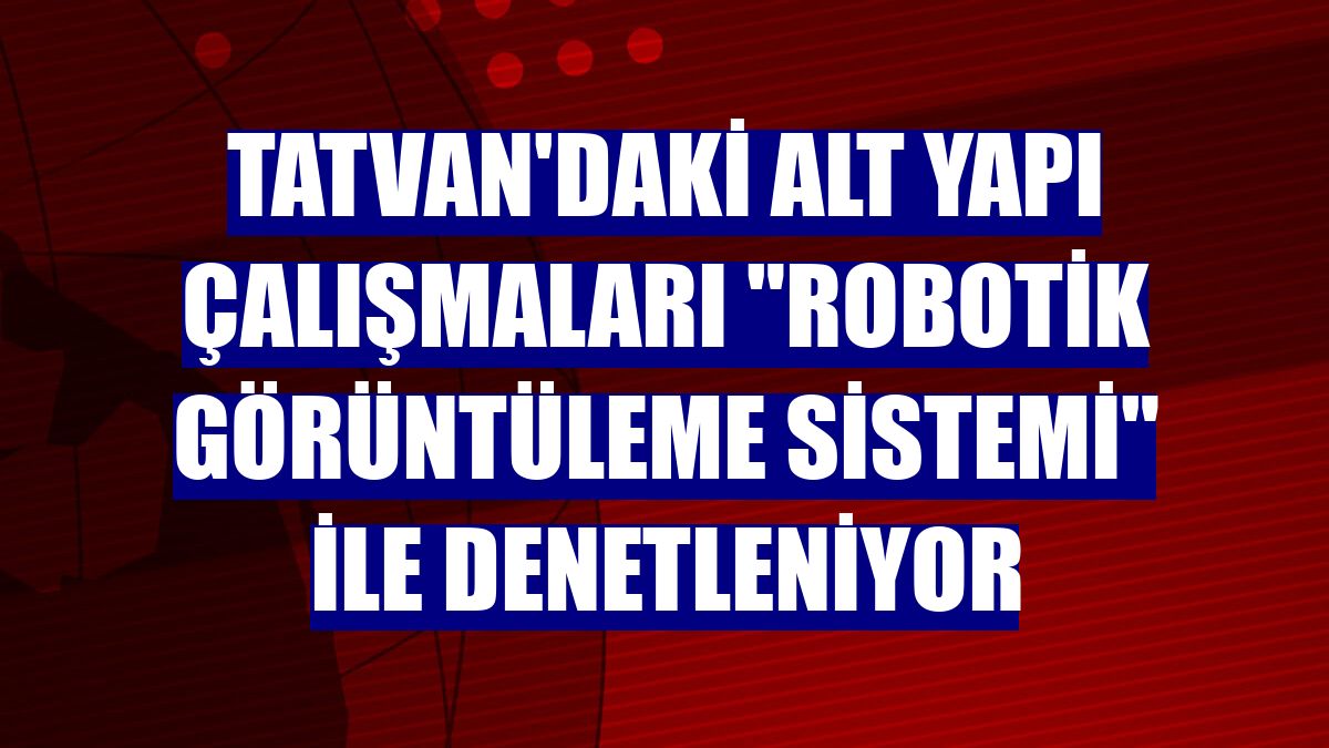 Tatvan'daki alt yapı çalışmaları "Robotik Görüntüleme Sistemi" ile denetleniyor